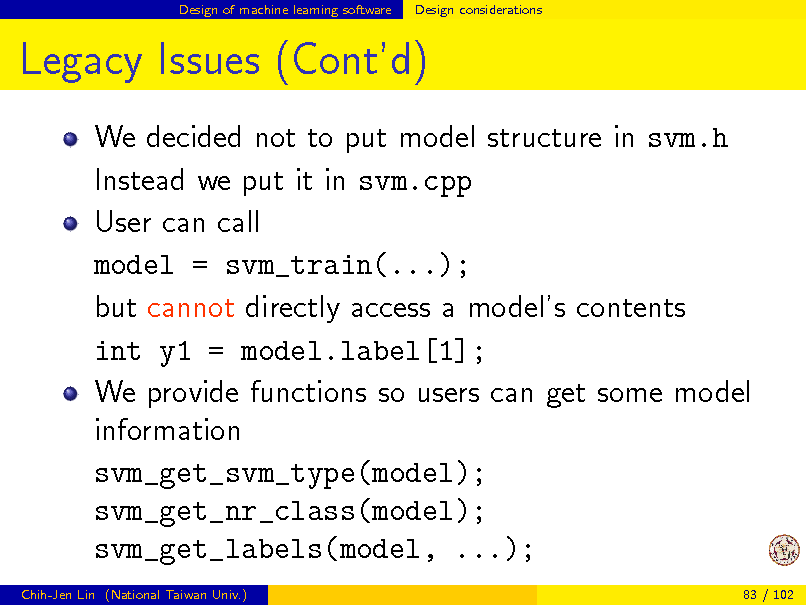 Slide: Design of machine learning software

Design considerations

Legacy Issues (Contd)
We decided not to put model structure in svm.h Instead we put it in svm.cpp User can call model = svm_train(...); but cannot directly access a models contents int y1 = model.label[1]; We provide functions so users can get some model information svm_get_svm_type(model); svm_get_nr_class(model); svm_get_labels(model, ...);
Chih-Jen Lin (National Taiwan Univ.) 83 / 102

