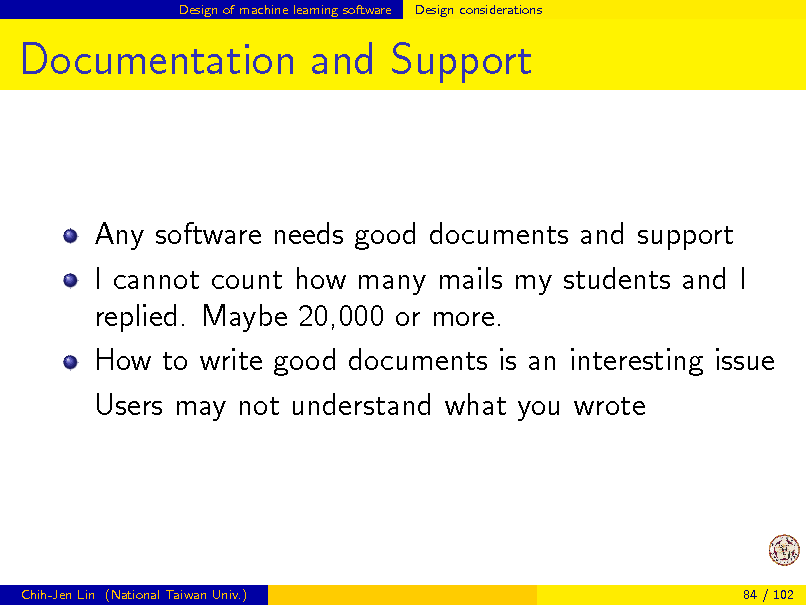 Slide: Design of machine learning software

Design considerations

Documentation and Support

Any software needs good documents and support I cannot count how many mails my students and I replied. Maybe 20,000 or more. How to write good documents is an interesting issue Users may not understand what you wrote

Chih-Jen Lin (National Taiwan Univ.)

84 / 102

