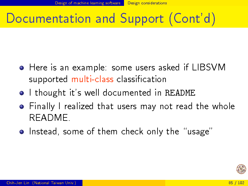 Slide: Design of machine learning software

Design considerations

Documentation and Support (Contd)

Here is an example: some users asked if LIBSVM supported multi-class classication I thought its well documented in README Finally I realized that users may not read the whole README. Instead, some of them check only the usage

Chih-Jen Lin (National Taiwan Univ.)

85 / 102

