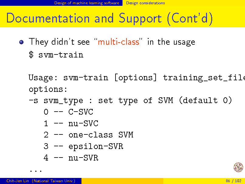 Slide: Design of machine learning software

Design considerations

Documentation and Support (Contd)
They didnt see multi-class in the usage $ svm-train

Usage: svm-train [options] training_set_file options: -s svm_type : set type of SVM (default 0) 0 -- C-SVC 1 -- nu-SVC 2 -- one-class SVM 3 -- epsilon-SVR 4 -- nu-SVR ...
Chih-Jen Lin (National Taiwan Univ.) 86 / 102

