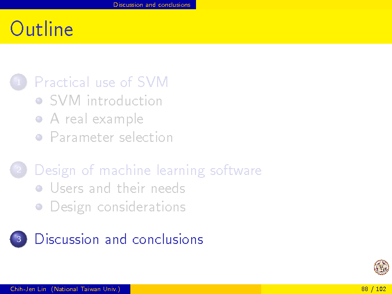 Slide: Discussion and conclusions

Outline
1

Practical use of SVM SVM introduction A real example Parameter selection Design of machine learning software Users and their needs Design considerations Discussion and conclusions

2

3

Chih-Jen Lin (National Taiwan Univ.)

88 / 102

