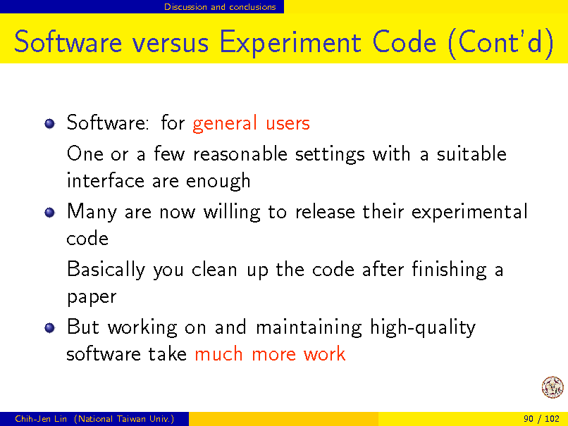 Slide: Discussion and conclusions

Software versus Experiment Code (Contd)
Software: for general users One or a few reasonable settings with a suitable interface are enough Many are now willing to release their experimental code Basically you clean up the code after nishing a paper But working on and maintaining high-quality software take much more work
Chih-Jen Lin (National Taiwan Univ.) 90 / 102

