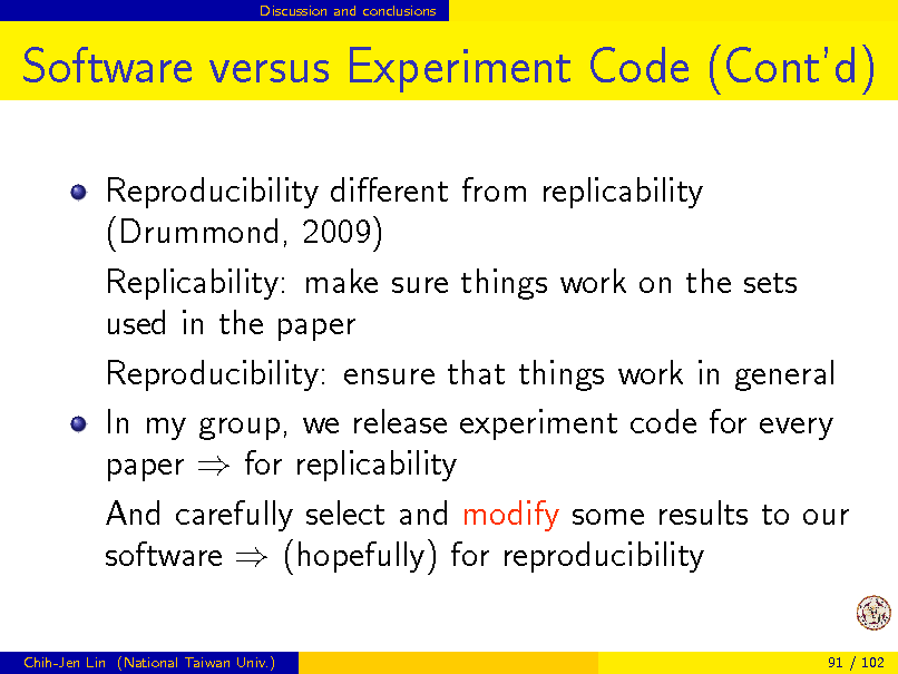 Slide: Discussion and conclusions

Software versus Experiment Code (Contd)
Reproducibility dierent from replicability (Drummond, 2009) Replicability: make sure things work on the sets used in the paper Reproducibility: ensure that things work in general In my group, we release experiment code for every paper  for replicability And carefully select and modify some results to our software  (hopefully) for reproducibility
Chih-Jen Lin (National Taiwan Univ.) 91 / 102

