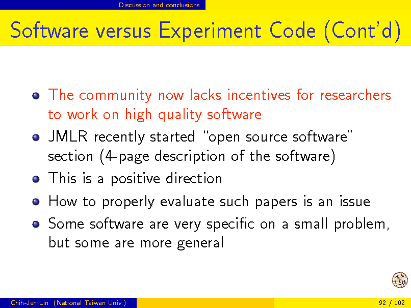 Slide: Discussion and conclusions

Software versus Experiment Code (Contd)
The community now lacks incentives for researchers to work on high quality software JMLR recently started open source software section (4-page description of the software) This is a positive direction How to properly evaluate such papers is an issue Some software are very specic on a small problem, but some are more general

Chih-Jen Lin (National Taiwan Univ.)

92 / 102

