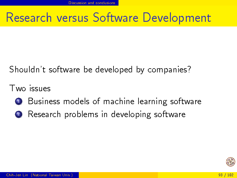 Slide: Discussion and conclusions

Research versus Software Development

Shouldnt software be developed by companies? Two issues 1 Business models of machine learning software 2 Research problems in developing software

Chih-Jen Lin (National Taiwan Univ.)

93 / 102

