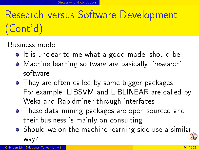 Slide: Discussion and conclusions

Research versus Software Development (Contd)
Business model It is unclear to me what a good model should be Machine learning software are basically research software They are often called by some bigger packages For example, LIBSVM and LIBLINEAR are called by Weka and Rapidminer through interfaces These data mining packages are open sourced and their business is mainly on consulting Should we on the machine learning side use a similar way?
Chih-Jen Lin (National Taiwan Univ.) 94 / 102

