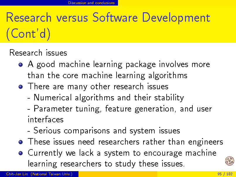 Slide: Discussion and conclusions

Research versus Software Development (Contd)
Research issues A good machine learning package involves more than the core machine learning algorithms There are many other research issues - Numerical algorithms and their stability - Parameter tuning, feature generation, and user interfaces - Serious comparisons and system issues These issues need researchers rather than engineers Currently we lack a system to encourage machine learning researchers to study these issues.
Chih-Jen Lin (National Taiwan Univ.) 95 / 102


