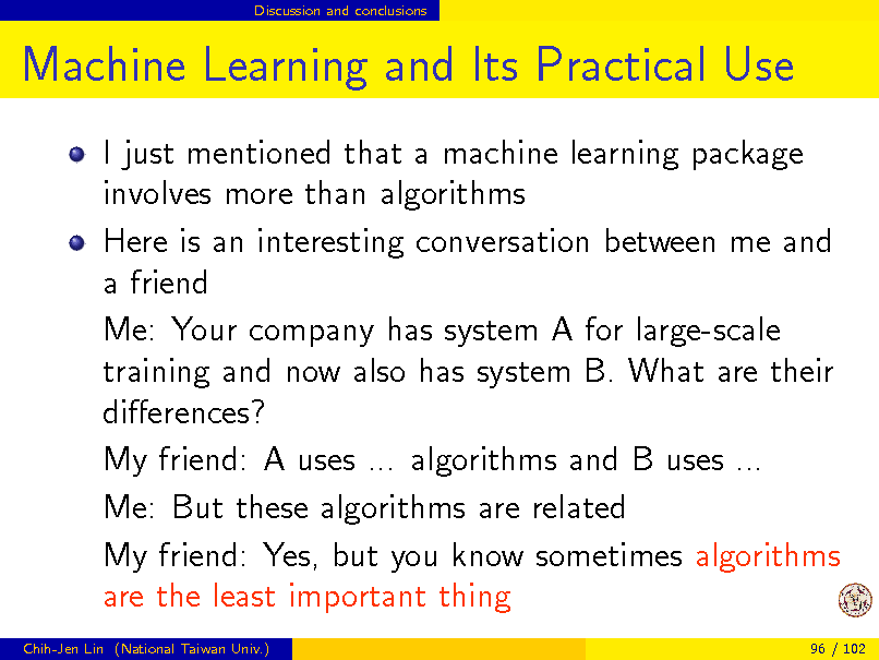 Slide: Discussion and conclusions

Machine Learning and Its Practical Use
I just mentioned that a machine learning package involves more than algorithms Here is an interesting conversation between me and a friend Me: Your company has system A for large-scale training and now also has system B. What are their dierences? My friend: A uses ... algorithms and B uses ... Me: But these algorithms are related My friend: Yes, but you know sometimes algorithms are the least important thing
Chih-Jen Lin (National Taiwan Univ.) 96 / 102

