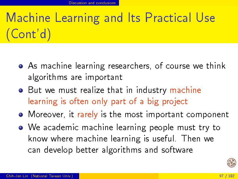 Slide: Discussion and conclusions

Machine Learning and Its Practical Use (Contd)
As machine learning researchers, of course we think algorithms are important But we must realize that in industry machine learning is often only part of a big project Moreover, it rarely is the most important component We academic machine learning people must try to know where machine learning is useful. Then we can develop better algorithms and software
Chih-Jen Lin (National Taiwan Univ.) 97 / 102

