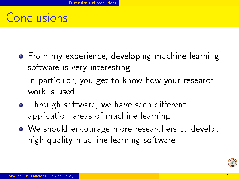 Slide: Discussion and conclusions

Conclusions
From my experience, developing machine learning software is very interesting. In particular, you get to know how your research work is used Through software, we have seen dierent application areas of machine learning We should encourage more researchers to develop high quality machine learning software

Chih-Jen Lin (National Taiwan Univ.)

98 / 102

