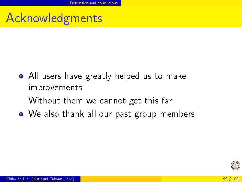 Slide: Discussion and conclusions

Acknowledgments

All users have greatly helped us to make improvements Without them we cannot get this far We also thank all our past group members

Chih-Jen Lin (National Taiwan Univ.)

99 / 102

