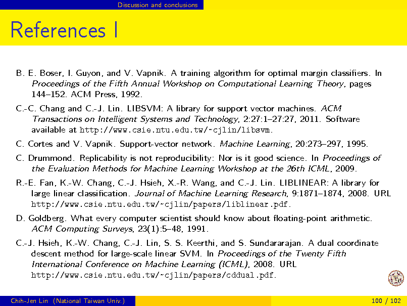 Slide: Discussion and conclusions

References I
B. E. Boser, I. Guyon, and V. Vapnik. A training algorithm for optimal margin classiers. In Proceedings of the Fifth Annual Workshop on Computational Learning Theory, pages 144152. ACM Press, 1992. C.-C. Chang and C.-J. Lin. LIBSVM: A library for support vector machines. ACM Transactions on Intelligent Systems and Technology, 2:27:127:27, 2011. Software available at http://www.csie.ntu.edu.tw/~cjlin/libsvm. C. Cortes and V. Vapnik. Support-vector network. Machine Learning, 20:273297, 1995. C. Drummond. Replicability is not reproducibility: Nor is it good science. In Proceedings of the Evaluation Methods for Machine Learning Workshop at the 26th ICML, 2009. R.-E. Fan, K.-W. Chang, C.-J. Hsieh, X.-R. Wang, and C.-J. Lin. LIBLINEAR: A library for large linear classication. Journal of Machine Learning Research, 9:18711874, 2008. URL http://www.csie.ntu.edu.tw/~cjlin/papers/liblinear.pdf. D. Goldberg. What every computer scientist should know about oating-point arithmetic. ACM Computing Surveys, 23(1):548, 1991. C.-J. Hsieh, K.-W. Chang, C.-J. Lin, S. S. Keerthi, and S. Sundararajan. A dual coordinate descent method for large-scale linear SVM. In Proceedings of the Twenty Fifth International Conference on Machine Learning (ICML), 2008. URL http://www.csie.ntu.edu.tw/~cjlin/papers/cddual.pdf.
Chih-Jen Lin (National Taiwan Univ.) 100 / 102


