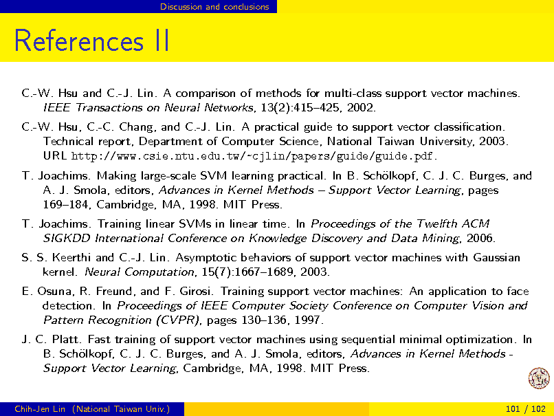 Slide: Discussion and conclusions

References II
C.-W. Hsu and C.-J. Lin. A comparison of methods for multi-class support vector machines. IEEE Transactions on Neural Networks, 13(2):415425, 2002. C.-W. Hsu, C.-C. Chang, and C.-J. Lin. A practical guide to support vector classication. Technical report, Department of Computer Science, National Taiwan University, 2003. URL http://www.csie.ntu.edu.tw/~cjlin/papers/guide/guide.pdf. T. Joachims. Making large-scale SVM learning practical. In B. Schlkopf, C. J. C. Burges, and o A. J. Smola, editors, Advances in Kernel Methods  Support Vector Learning, pages 169184, Cambridge, MA, 1998. MIT Press. T. Joachims. Training linear SVMs in linear time. In Proceedings of the Twelfth ACM SIGKDD International Conference on Knowledge Discovery and Data Mining, 2006. S. S. Keerthi and C.-J. Lin. Asymptotic behaviors of support vector machines with Gaussian kernel. Neural Computation, 15(7):16671689, 2003. E. Osuna, R. Freund, and F. Girosi. Training support vector machines: An application to face detection. In Proceedings of IEEE Computer Society Conference on Computer Vision and Pattern Recognition (CVPR), pages 130136, 1997. J. C. Platt. Fast training of support vector machines using sequential minimal optimization. In B. Schlkopf, C. J. C. Burges, and A. J. Smola, editors, Advances in Kernel Methods o Support Vector Learning, Cambridge, MA, 1998. MIT Press.

Chih-Jen Lin (National Taiwan Univ.)

101 / 102

