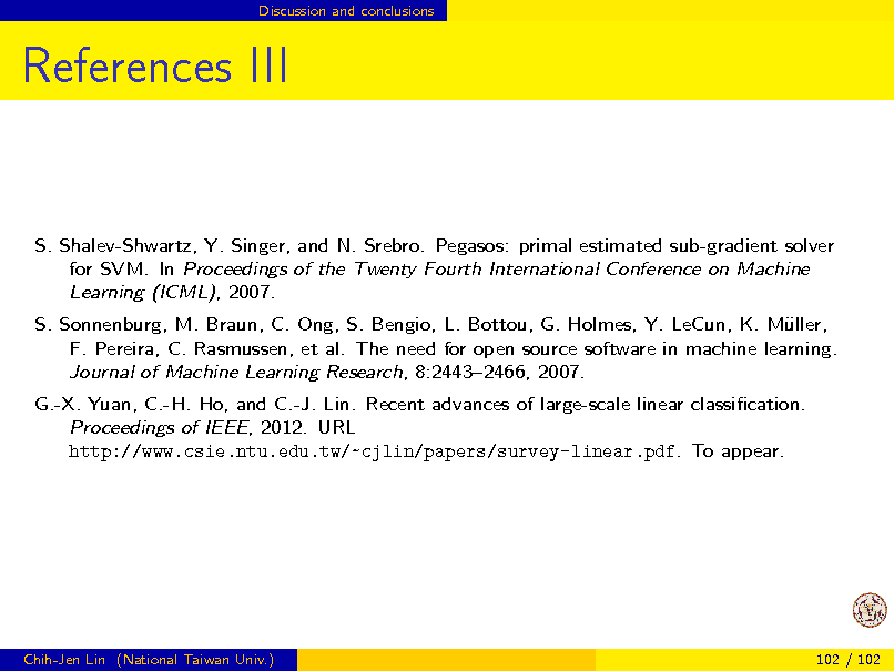 Slide: Discussion and conclusions

References III

S. Shalev-Shwartz, Y. Singer, and N. Srebro. Pegasos: primal estimated sub-gradient solver for SVM. In Proceedings of the Twenty Fourth International Conference on Machine Learning (ICML), 2007. S. Sonnenburg, M. Braun, C. Ong, S. Bengio, L. Bottou, G. Holmes, Y. LeCun, K. Mller, u F. Pereira, C. Rasmussen, et al. The need for open source software in machine learning. Journal of Machine Learning Research, 8:24432466, 2007. G.-X. Yuan, C.-H. Ho, and C.-J. Lin. Recent advances of large-scale linear classication. Proceedings of IEEE, 2012. URL http://www.csie.ntu.edu.tw/~cjlin/papers/survey-linear.pdf. To appear.

Chih-Jen Lin (National Taiwan Univ.)

102 / 102

