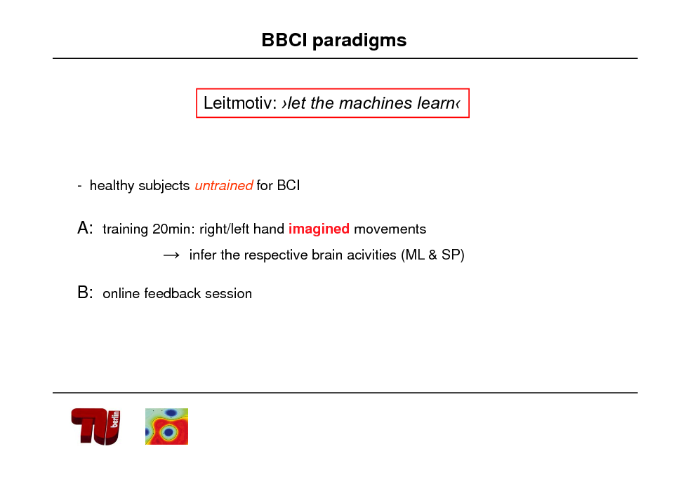 Slide: BBCI paradigms
Leitmotiv: let the machines learn

- healthy subjects untrained for BCI

A: training 20min: right/left hand imagined movements  infer the respective brain acivities (ML & SP)

B: online feedback session

