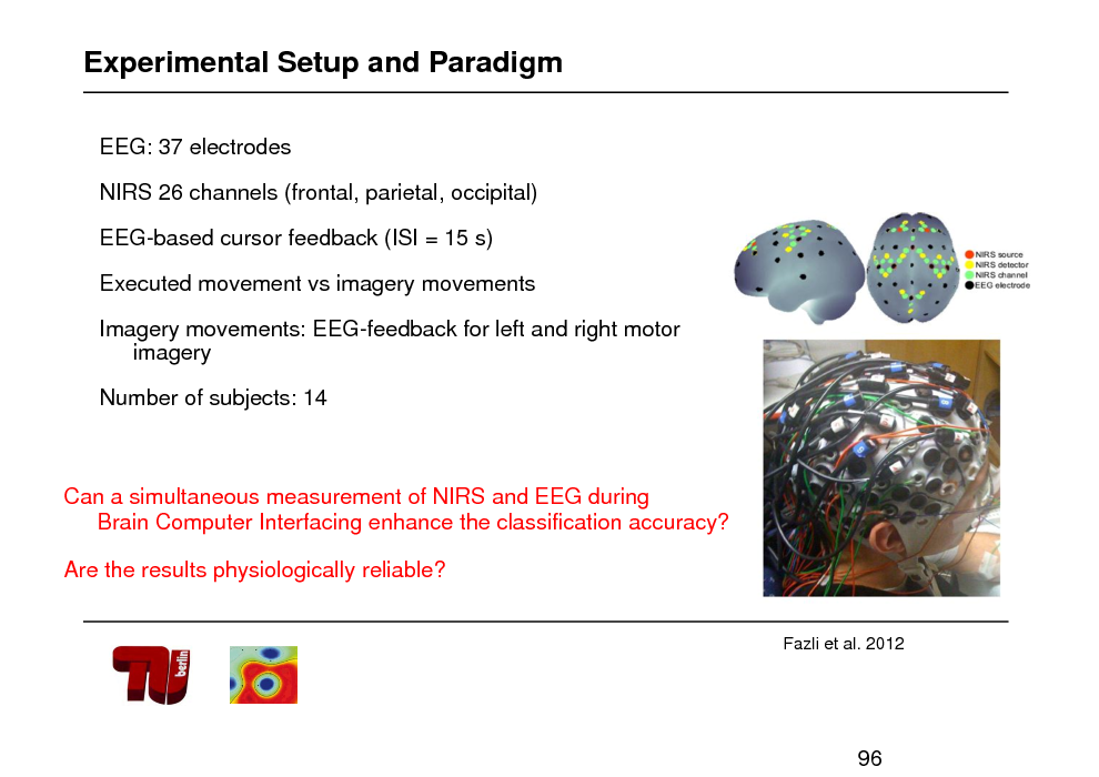 Slide: Experimental Setup and Paradigm
EEG: 37 electrodes NIRS 26 channels (frontal, parietal, occipital) EEG-based cursor feedback (ISI = 15 s) Executed movement vs imagery movements Imagery movements: EEG-feedback for left and right motor imagery

Number of subjects: 14

Can a simultaneous measurement of NIRS and EEG during Brain Computer Interfacing enhance the classification accuracy? Are the results physiologically reliable?

Fazli et al. 2012

96

