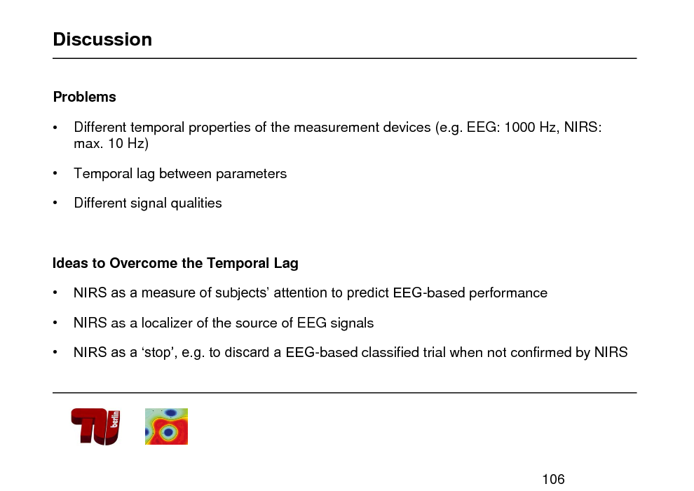 Slide: Discussion
Problems


 

Different temporal properties of the measurement devices (e.g. EEG: 1000 Hz, NIRS: max. 10 Hz)
Temporal lag between parameters Different signal qualities

Ideas to Overcome the Temporal Lag    NIRS as a measure of subjects attention to predict EEG-based performance NIRS as a localizer of the source of EEG signals NIRS as a stop, e.g. to discard a EEG-based classified trial when not confirmed by NIRS

106

