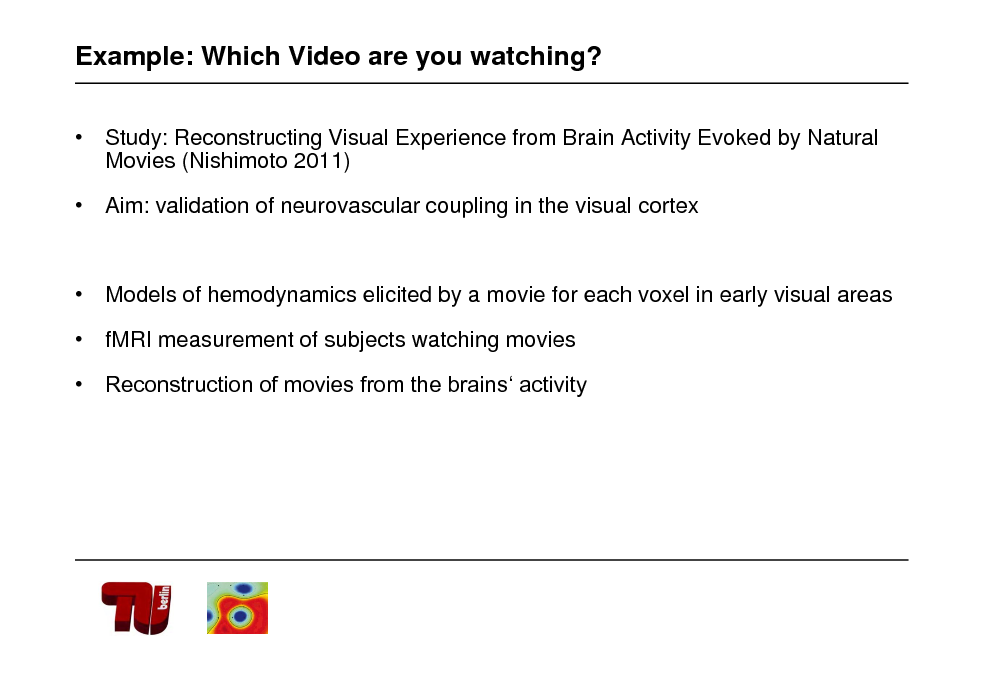 Slide: Example: Which Video are you watching?
 Study: Reconstructing Visual Experience from Brain Activity Evoked by Natural Movies (Nishimoto 2011)  Aim: validation of neurovascular coupling in the visual cortex

 Models of hemodynamics elicited by a movie for each voxel in early visual areas  fMRI measurement of subjects watching movies  Reconstruction of movies from the brains activity

