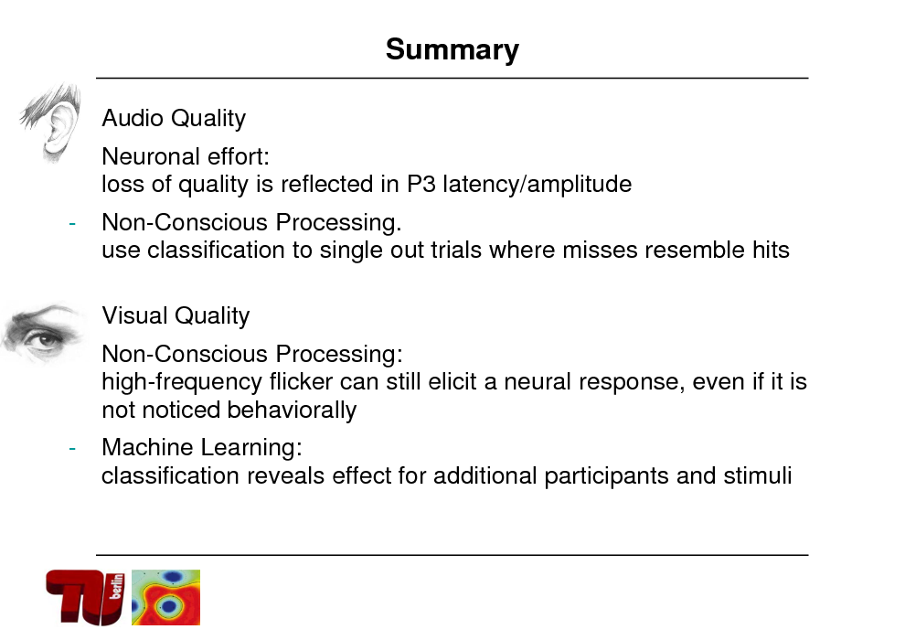 Slide: Summary
 Audio Quality Neuronal effort: loss of quality is reflected in P3 latency/amplitude

-

Non-Conscious Processing. use classification to single out trials where misses resemble hits
Visual Quality Non-Conscious Processing: high-frequency flicker can still elicit a neural response, even if it is not noticed behaviorally

 -

-

Machine Learning: classification reveals effect for additional participants and stimuli

