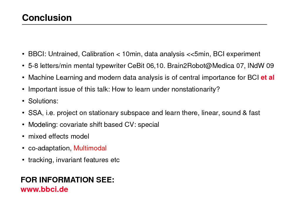 Slide: Conclusion

 BBCI: Untrained, Calibration < 10min, data analysis <<5min, BCI experiment
 5-8 letters/min mental typewriter CeBit 06,10. Brain2Robot@Medica 07, lNdW 09  Machine Learning and modern data analysis is of central importance for BCI et al  Important issue of this talk: How to learn under nonstationarity?  Solutions:  SSA, i.e. project on stationary subspace and learn there, linear, sound & fast  Modeling: covariate shift based CV: special  mixed effects model  co-adaptation, Multimodal  tracking, invariant features etc

FOR INFORMATION SEE: www.bbci.de


