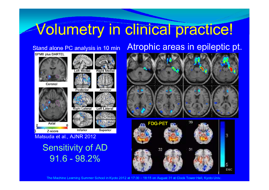 Slide: Volumetry in clinical practice!
Stand alone PC analysis in 10 min

Atrophic areas in epileptic pt.

FDG-PET

Matsuda et al., AJNR 2012

Sensitivity of AD 91.6 - 98.2%
The Machine Learning Summer School in Kyoto 2012 at 17:30  18:15 on August 31 at Clock Tower Hall, Kyoto Univ.

