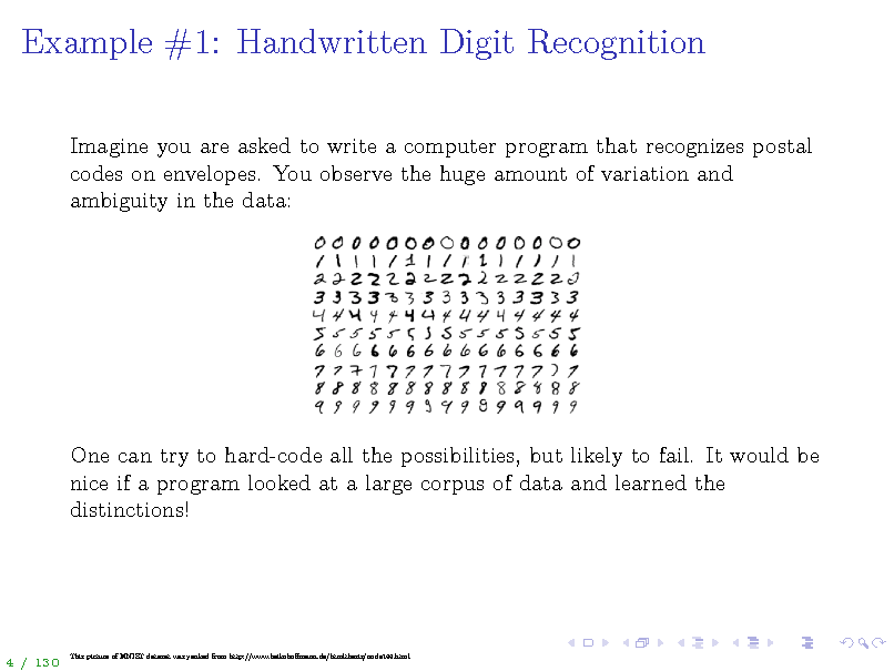 Slide: Example #1: Handwritten Digit Recognition
Imagine you are asked to write a computer program that recognizes postal codes on envelopes. You observe the huge amount of variation and ambiguity in the data:

One can try to hard-code all the possibilities, but likely to fail. It would be nice if a program looked at a large corpus of data and learned the distinctions!

4 / 130

This picture of MNIST dataset was yanked from http://www.heikohomann.de/htmlthesis/node144.html

