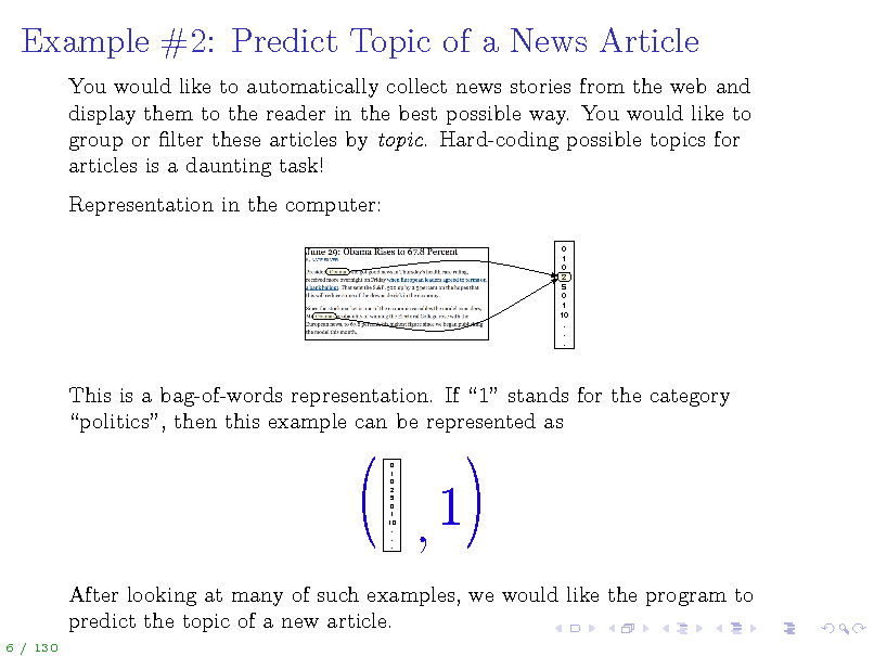 Slide: Example #2: Predict Topic of a News Article
You would like to automatically collect news stories from the web and display them to the reader in the best possible way. You would like to group or lter these articles by topic. Hard-coding possible topics for articles is a daunting task! Representation in the computer:
0 1 0 2 5 0 1 10 . . .

This is a bag-of-words representation. If 1 stands for the category politics, then this example can be represented as
0 1 0 2 5 0 1 10 . . .

After looking at many of such examples, we would like the program to predict the topic of a new article.
6 / 130

(

,1

(

