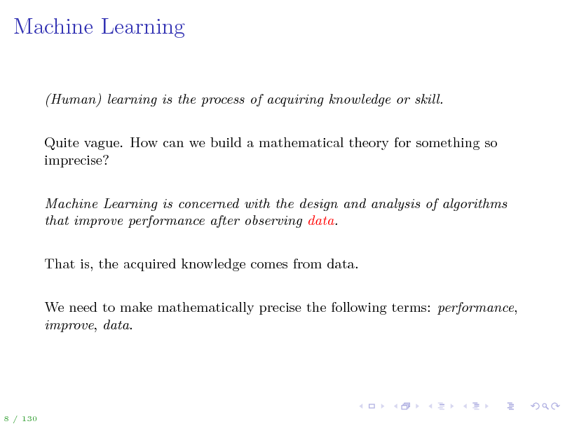 Slide: Machine Learning

(Human) learning is the process of acquiring knowledge or skill. Quite vague. How can we build a mathematical theory for something so imprecise? Machine Learning is concerned with the design and analysis of algorithms that improve performance after observing data. That is, the acquired knowledge comes from data. We need to make mathematically precise the following terms: performance, improve, data.

8 / 130

