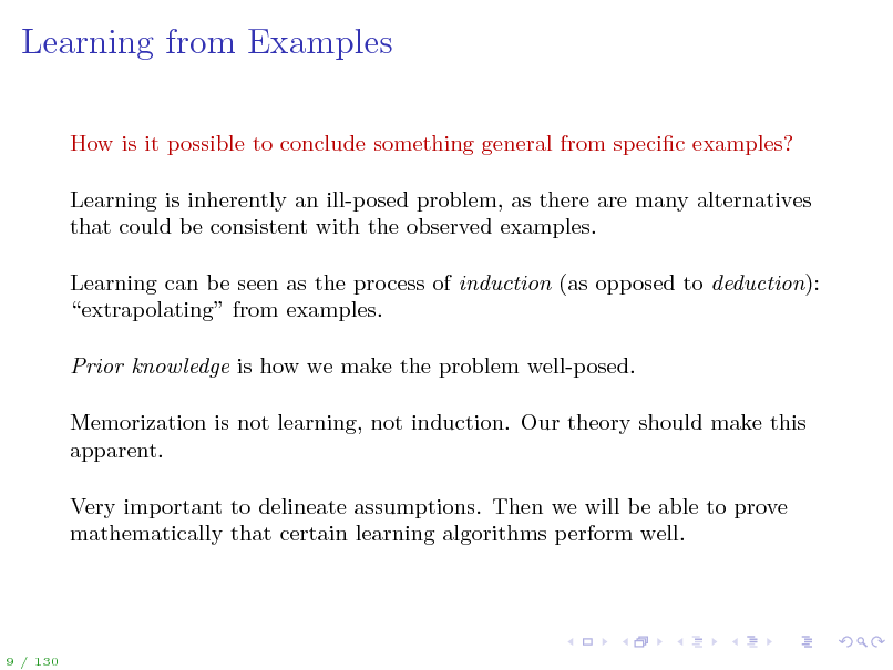 Slide: Learning from Examples
How is it possible to conclude something general from specic examples? Learning is inherently an ill-posed problem, as there are many alternatives that could be consistent with the observed examples. Learning can be seen as the process of induction (as opposed to deduction): extrapolating from examples. Prior knowledge is how we make the problem well-posed. Memorization is not learning, not induction. Our theory should make this apparent. Very important to delineate assumptions. Then we will be able to prove mathematically that certain learning algorithms perform well.

9 / 130

