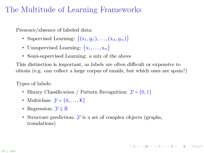 Slide: The Multitude of Learning Frameworks
Presence/absence of labeled data: Supervised Learning: (x1 , y1 ), . . . , (xn , yn ) Unsupervised Learning: x1 , . . . , xn Semi-supervised Learning: a mix of the above This distinction is important, as labels are often dicult or expensive to obtain (e.g. can collect a large corpus of emails, but which ones are spam?) Types of labels: Binary Classication / Pattern Recognition: Y = {0, 1} Multiclass: Y = {0, . . . , K} Regression: Y  R Structure prediction: Y is a set of complex objects (graphs, translations)

13 / 130

