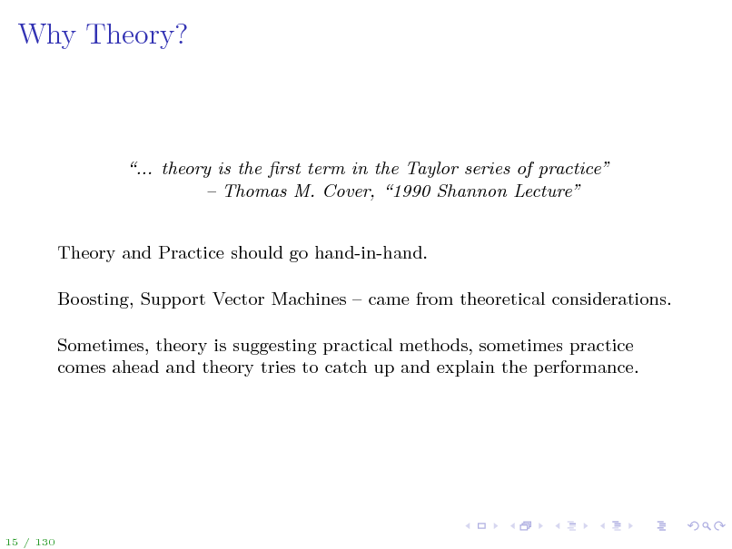 Slide: Why Theory?

... theory is the rst term in the Taylor series of practice  Thomas M. Cover, 1990 Shannon Lecture

Theory and Practice should go hand-in-hand. Boosting, Support Vector Machines  came from theoretical considerations. Sometimes, theory is suggesting practical methods, sometimes practice comes ahead and theory tries to catch up and explain the performance.

15 / 130

