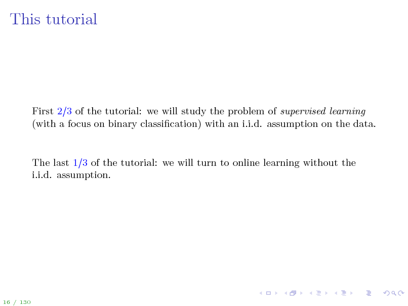 Slide: This tutorial

First 2 3 of the tutorial: we will study the problem of supervised learning (with a focus on binary classication) with an i.i.d. assumption on the data.

The last 1 3 of the tutorial: we will turn to online learning without the i.i.d. assumption.

16 / 130

