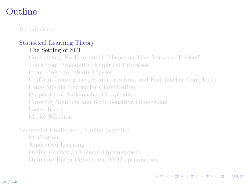 Slide: Outline
Introduction Statistical Learning Theory The Setting of SLT Consistency, No Free Lunch Theorems, Bias-Variance Tradeo Tools from Probability, Empirical Processes From Finite to Innite Classes Uniform Convergence, Symmetrization, and Rademacher Complexity Large Margin Theory for Classication Properties of Rademacher Complexity Covering Numbers and Scale-Sensitive Dimensions Faster Rates Model Selection Sequential Prediction / Online Learning Motivation Supervised Learning Online Convex and Linear Optimization Online-to-Batch Conversion, SVM optimization

18 / 130

