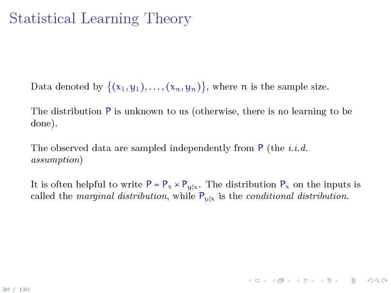 Slide: Statistical Learning Theory

Data denoted by (x1 , y1 ), . . . , (xn , yn ) , where n is the sample size. The distribution P is unknown to us (otherwise, there is no learning to be done). The observed data are sampled independently from P (the i.i.d. assumption) It is often helpful to write P = Px  Py x . The distribution Px on the inputs is called the marginal distribution, while Py x is the conditional distribution.

20 / 130

