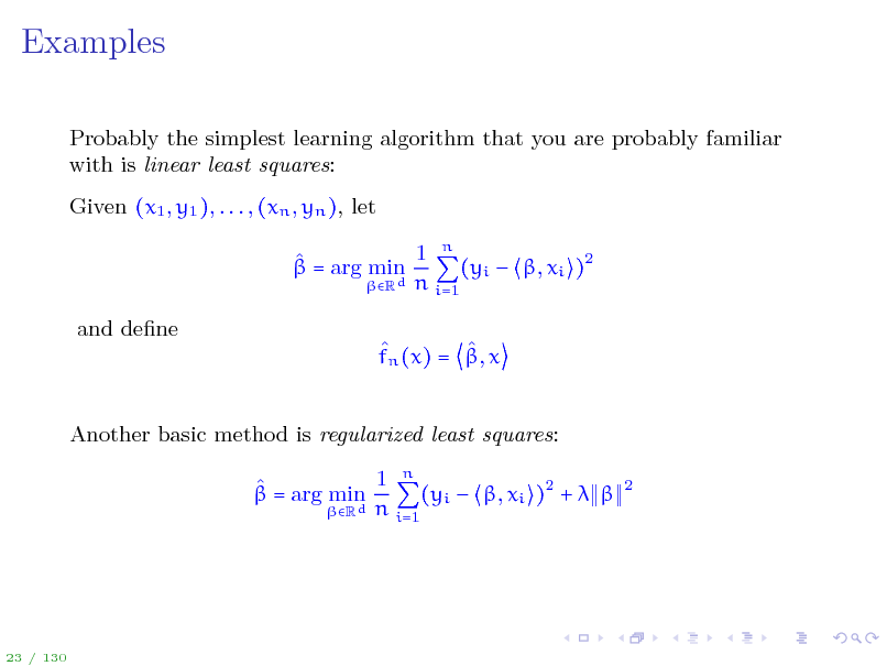 Slide: Examples
Probably the simplest learning algorithm that you are probably familiar with is linear least squares: Given (x1 , y1 ), . . . , (xn , yn ), let 1 n   = arg min (yi  , xi )2 Rd n i=1 and dene   fn (x) = , x Another basic method is regularized least squares: 1 n   = arg min (yi  , xi )2 +   Rd n i=1
2

23 / 130

