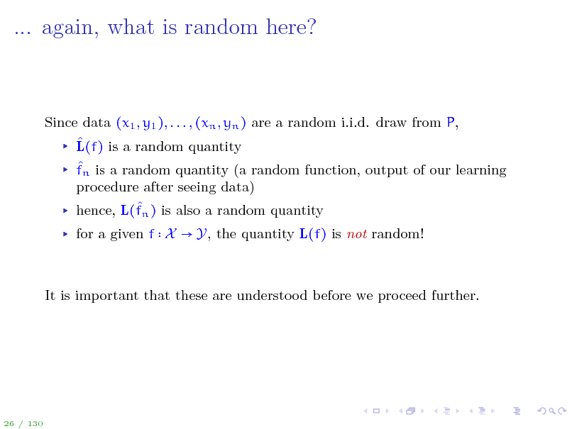 Slide: ... again, what is random here?

Since data (x1 , y1 ), . . . , (xn , yn ) are a random i.i.d. draw from P,  L(f) is a random quantity  fn is a random quantity (a random function, output of our learning procedure after seeing data)  hence, L(fn ) is also a random quantity for a given f X  Y, the quantity L(f) is not random!

It is important that these are understood before we proceed further.

26 / 130

