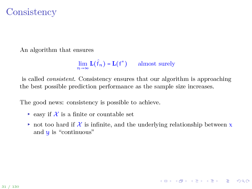 Slide: Consistency

An algorithm that ensures
n

 lim L(fn ) = L(f )

almost surely

is called consistent. Consistency ensures that our algorithm is approaching the best possible prediction performance as the sample size increases. The good news: consistency is possible to achieve. easy if X is a nite or countable set not too hard if X is innite, and the underlying relationship between x and y is continuous

31 / 130

