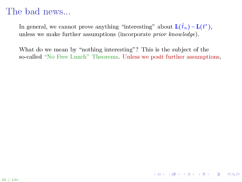 Slide: The bad news...
 In general, we cannot prove anything interesting about L(fn )  L(f ), unless we make further assumptions (incorporate prior knowledge). What do we mean by nothing interesting? This is the subject of the so-called No Free Lunch Theorems. Unless we posit further assumptions,

32 / 130


