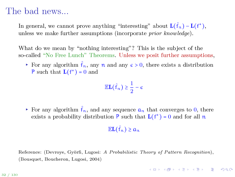 Slide: The bad news...
 In general, we cannot prove anything interesting about L(fn )  L(f ), unless we make further assumptions (incorporate prior knowledge). What do we mean by nothing interesting? This is the subject of the so-called No Free Lunch Theorems. Unless we posit further assumptions,  For any algorithm fn , any n and any > 0, there exists a distribution P such that L(f ) = 0 and  EL(fn )  1  2

 For any algorithm fn , and any sequence an that converges to 0, there exists a probability distribution P such that L(f ) = 0 and for all n  EL(fn )  an

Reference: (Devroye, Gyr, Lugosi: A Probabilistic Theory of Pattern Recognition), o (Bousquet, Boucheron, Lugosi, 2004)

32 / 130

