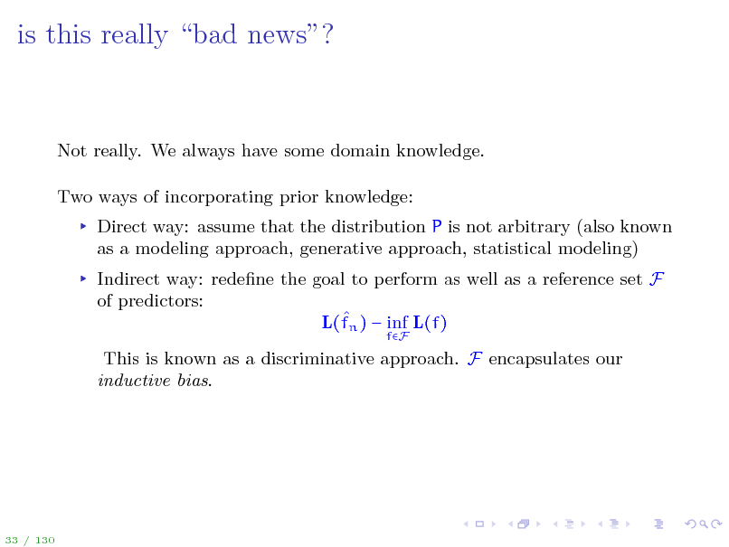 Slide: is this really bad news?

Not really. We always have some domain knowledge. Two ways of incorporating prior knowledge: Direct way: assume that the distribution P is not arbitrary (also known as a modeling approach, generative approach, statistical modeling) Indirect way: redene the goal to perform as well as a reference set F of predictors:  L(fn )  inf L(f)
fF

This is known as a discriminative approach. F encapsulates our inductive bias.

33 / 130

