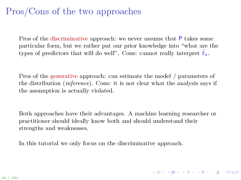 Slide: Pros/Cons of the two approaches
Pros of the discriminative approach: we never assume that P takes some particular form, but we rather put our prior knowledge into what are the  types of predictors that will do well. Cons: cannot really interpret fn .

Pros of the generative approach: can estimate the model / parameters of the distribution (inference). Cons: it is not clear what the analysis says if the assumption is actually violated.

Both approaches have their advantages. A machine learning researcher or practitioner should ideally know both and should understand their strengths and weaknesses. In this tutorial we only focus on the discriminative approach.

34 / 130


