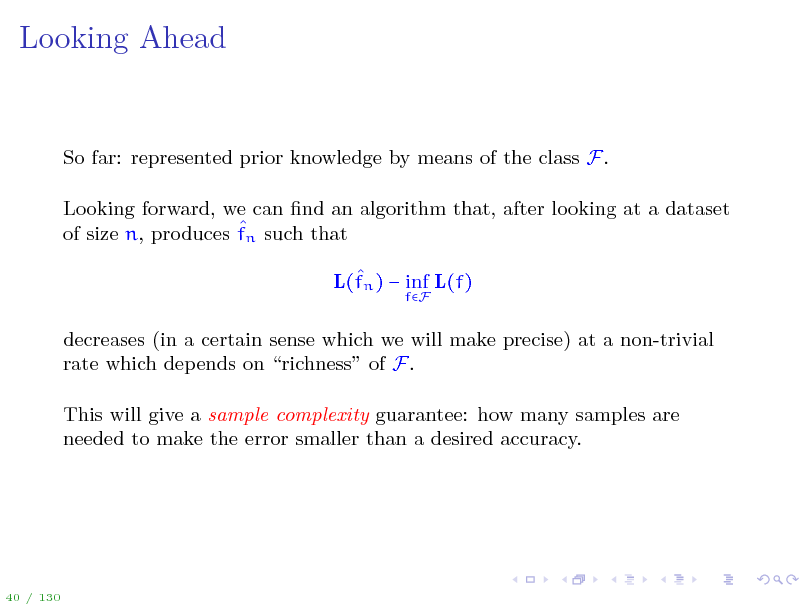Slide: Looking Ahead

So far: represented prior knowledge by means of the class F. Looking forward, we can nd an algorithm that, after looking at a dataset  of size n, produces fn such that  L(fn )  inf L(f)
fF

decreases (in a certain sense which we will make precise) at a non-trivial rate which depends on richness of F. This will give a sample complexity guarantee: how many samples are needed to make the error smaller than a desired accuracy.

40 / 130


