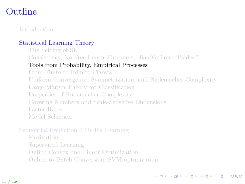 Slide: Outline
Introduction Statistical Learning Theory The Setting of SLT Consistency, No Free Lunch Theorems, Bias-Variance Tradeo Tools from Probability, Empirical Processes From Finite to Innite Classes Uniform Convergence, Symmetrization, and Rademacher Complexity Large Margin Theory for Classication Properties of Rademacher Complexity Covering Numbers and Scale-Sensitive Dimensions Faster Rates Model Selection Sequential Prediction / Online Learning Motivation Supervised Learning Online Convex and Linear Optimization Online-to-Batch Conversion, SVM optimization

41 / 130

