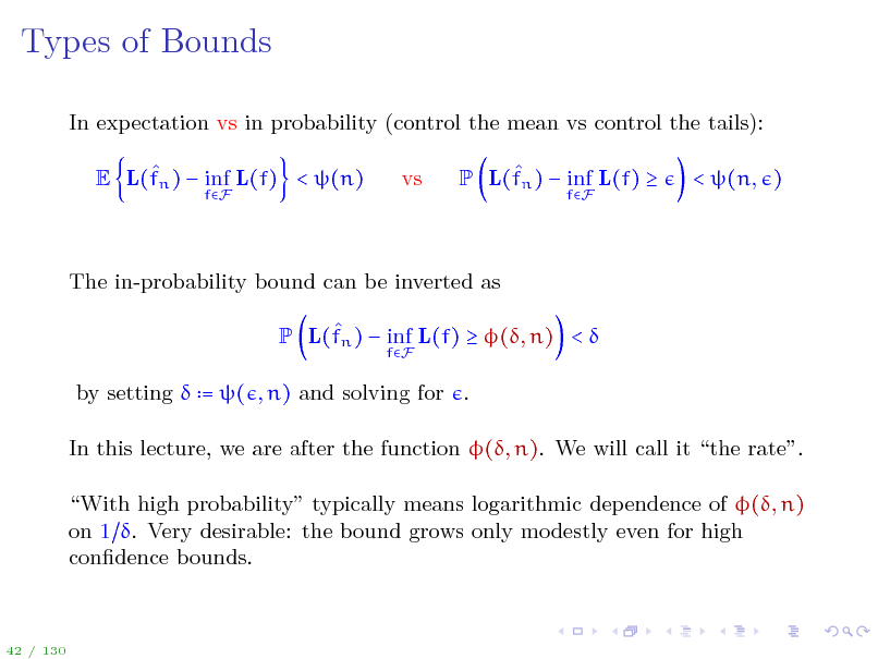 Slide: Types of Bounds
In expectation vs in probability (control the mean vs control the tails):  E L(fn )  inf L(f) < (n)
fF

vs

 P L(fn )  inf L(f) 
fF

< (n, )

The in-probability bound can be inverted as  P L(fn )  inf L(f)  (, n) < 
fF

by setting  = ( , n) and solving for . In this lecture, we are after the function (, n). We will call it the rate. With high probability typically means logarithmic dependence of (, n) on 1 . Very desirable: the bound grows only modestly even for high condence bounds.

42 / 130


