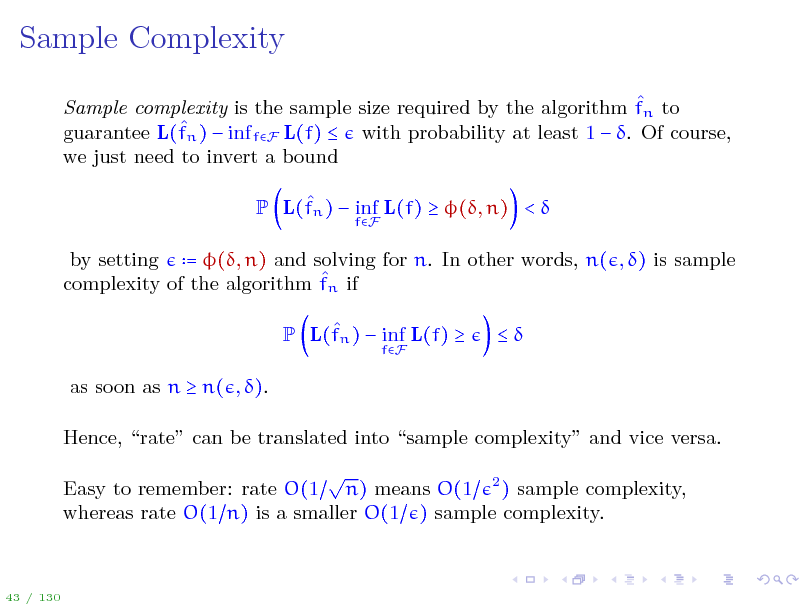Slide: Sample Complexity
 Sample complexity is the sample size required by the algorithm fn to  guarantee L(fn )  inf fF L(f)  with probability at least 1  . Of course, we just need to invert a bound  P L(fn )  inf L(f)  (, n) < 
fF

by setting = (, n) and solving for n. In other words, n( , ) is sample  complexity of the algorithm fn if  P L(fn )  inf L(f) 
fF



as soon as n  n( , ). Hence, rate can be translated into sample complexity and vice versa.  Easy to remember: rate O(1 n) means O(1 2 ) sample complexity, whereas rate O(1 n) is a smaller O(1 ) sample complexity.

43 / 130

