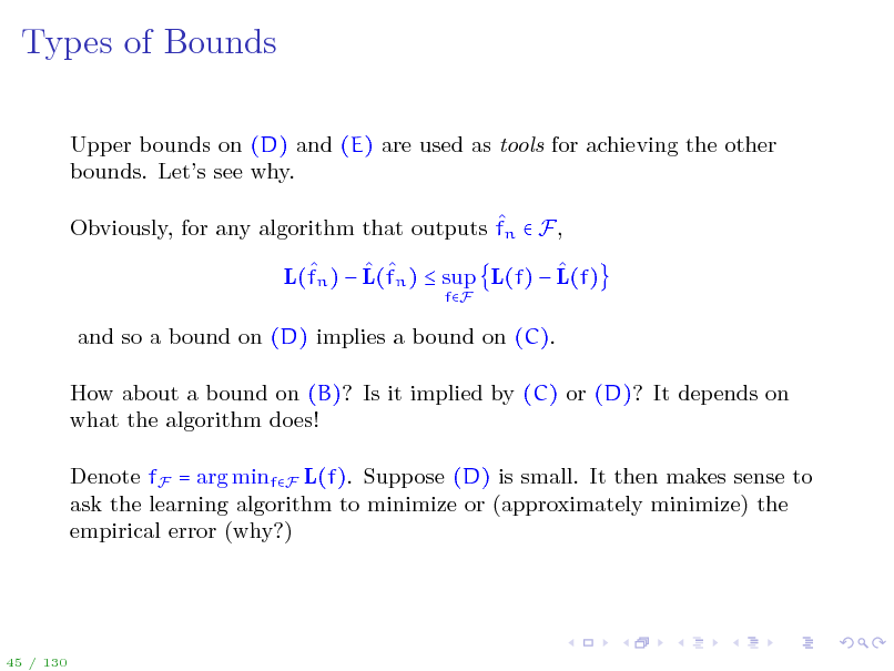 Slide: Types of Bounds
Upper bounds on (D) and (E) are used as tools for achieving the other bounds. Lets see why.  Obviously, for any algorithm that outputs fn  F,     L(fn )  L(fn )  sup L(f)  L(f)
fF

and so a bound on (D) implies a bound on (C). How about a bound on (B)? Is it implied by (C) or (D)? It depends on what the algorithm does! Denote fF = arg minfF L(f). Suppose (D) is small. It then makes sense to ask the learning algorithm to minimize or (approximately minimize) the empirical error (why?)

45 / 130


