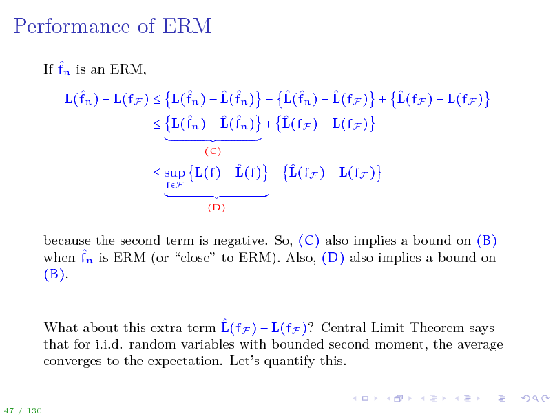 Slide: Performance of ERM
 If fn is an ERM,         L(fn )  L(fF )  L(fn )  L(fn ) + L(fn )  L(fF ) + L(fF )  L(fF )      L(fn )  L(fn ) + L(fF )  L(fF )
(C)

   sup L(f)  L(f) + L(fF )  L(fF )
fF (D)

because the second term is negative. So, (C) also implies a bound on (B)  when fn is ERM (or close to ERM). Also, (D) also implies a bound on (B).  What about this extra term L(fF )  L(fF )? Central Limit Theorem says that for i.i.d. random variables with bounded second moment, the average converges to the expectation. Lets quantify this.

47 / 130

