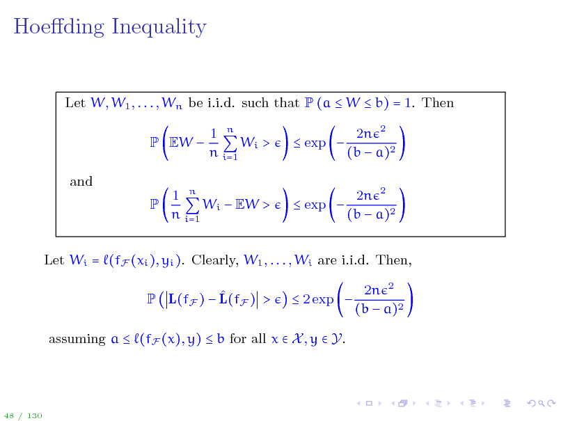 Slide: Hoeding Inequality

Let W, W1 , . . . , Wn be i.i.d. such that P (a  W  b) = 1. Then P EW  and P 1 n Wi > n i=1  exp  2n 2 (b  a)2 2n 2 (b  a)2

1 n Wi  EW > n i=1

 exp 

Let Wi = (fF (xi ), yi ). Clearly, W1 , . . . , Wi are i.i.d. Then,  P L(fF )  L(fF ) >  2 exp  2n 2 (b  a)2

assuming a  (fF (x), y)  b for all x  X , y  Y.

48 / 130


