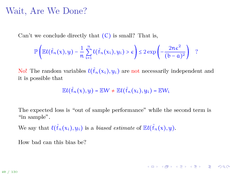 Slide: Wait, Are We Done?
Cant we conclude directly that (C) is small? That is,  P E (fn (x), y)  1 n  (fn (xi ), yi ) > n i=1  2 exp  2n 2 (b  a)2 ?

 No! The random variables (fn (xi ), yi ) are not necessarily independent and it is possible that   E (fn (x), y) = EW  E (fn (xi ), yi ) = EWi The expected loss is out of sample performance while the second term is in sample.   We say that (fn (xi ), yi ) is a biased estimate of E (fn (x), y). How bad can this bias be?

49 / 130

