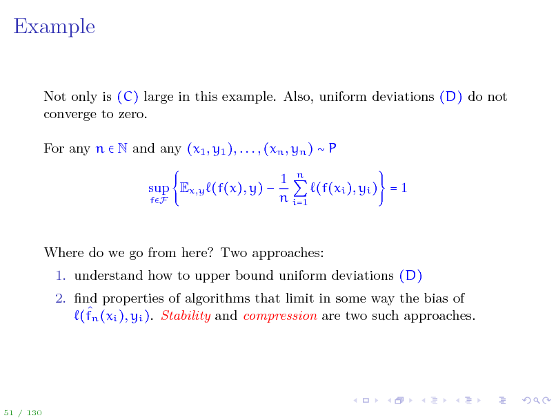 Slide: Example
Not only is (C) large in this example. Also, uniform deviations (D) do not converge to zero. For any n  N and any (x1 , y1 ), . . . , (xn , yn )  P sup Ex,y (f(x), y) 
fF

1 n (f(xi ), yi ) = 1 n i=1

Where do we go from here? Two approaches: 1. understand how to upper bound uniform deviations (D) 2. nd properties of algorithms that limit in some way the bias of  (fn (xi ), yi ). Stability and compression are two such approaches.

51 / 130

